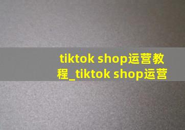 tiktok shop运营教程_tiktok shop运营